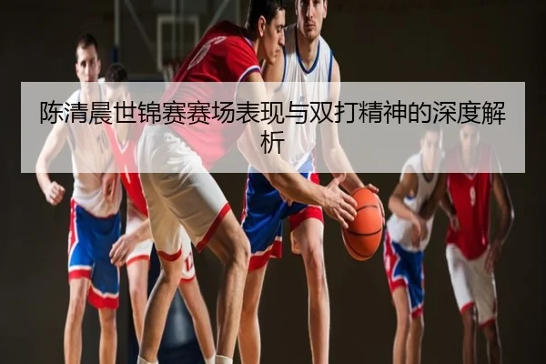 陈清晨世锦赛赛场表现与双打精神的深度解析