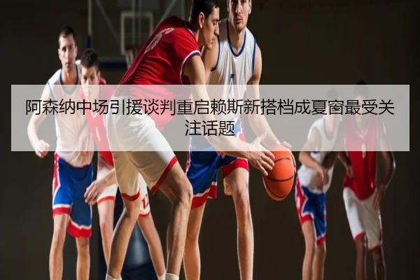阿森纳中场引援谈判重启赖斯新搭档成夏窗最受关注话题
