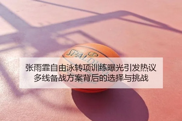 张雨霏自由泳转项训练曝光引发热议 多线备战方案背后的选择与挑战