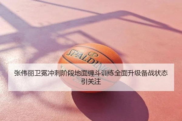 张伟丽卫冕冲刺阶段地面缠斗训练全面升级备战状态引关注