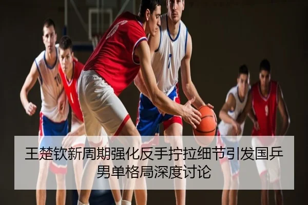 王楚钦新周期强化反手拧拉细节引发国乒男单格局深度讨论