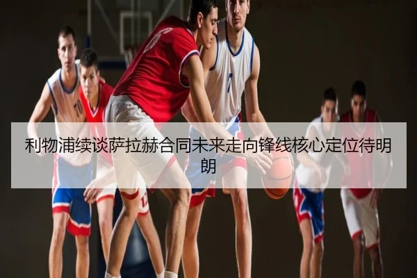 利物浦续谈萨拉赫合同未来走向锋线核心定位待明朗